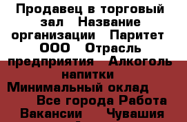 Продавец в торговый зал › Название организации ­ Паритет, ООО › Отрасль предприятия ­ Алкоголь, напитки › Минимальный оклад ­ 26 000 - Все города Работа » Вакансии   . Чувашия респ.,Алатырь г.